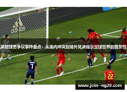 英超球员争议事件盘点：从场内冲突到场外风波揭示足球世界的复杂性