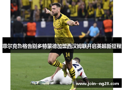 菲尔克鲁格告别多特蒙德加盟西汉姆联开启英超新征程