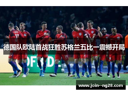 德国队欧陆首战狂胜苏格兰五比一震撼开局 德国队欧陆首战狂胜苏格兰五比一震撼开局
