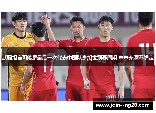 武磊坦言可能是最后一次代表中国队参加世预赛周期 未来充满不确定